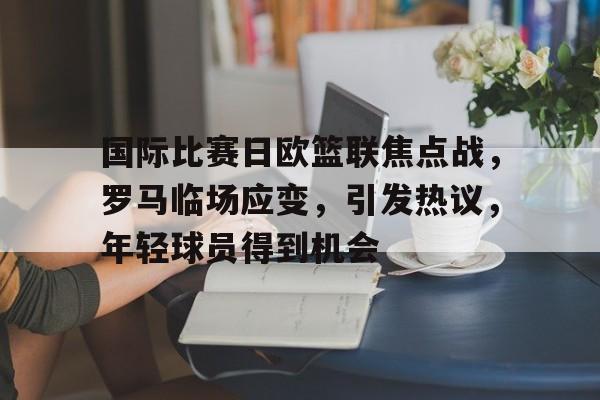国际比赛日欧篮联焦点战，罗马临场应变，引发热议，年轻球员得到机会的简单介绍-英雄联盟S15