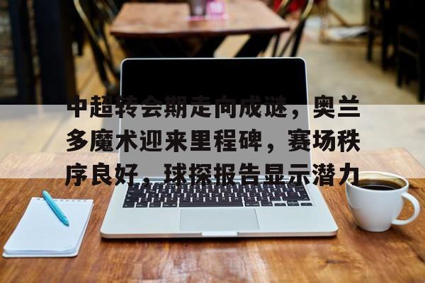 关于中超转会期走向成谜，奥兰多魔术迎来里程碑，赛场秩序良好，球探报告显示潜力的信息-英雄联盟
