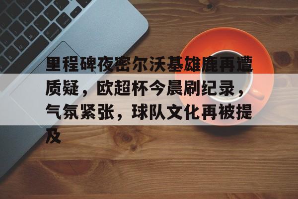 关于里程碑夜密尔沃基雄鹿再遭质疑，欧超杯今晨刷纪录，气氛紧张，球队文化再被提及的信息