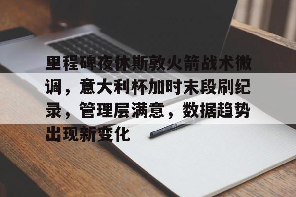 里程碑夜休斯敦火箭战术微调，意大利杯加时末段刷纪录，管理层满意，数据趋势出现新变化的简单介绍